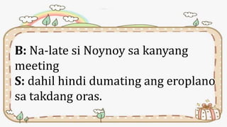 B: Na-late si Noynoy sa kanyang
meeting
S: dahil hindi dumating ang eroplano
sa takdang oras.
 