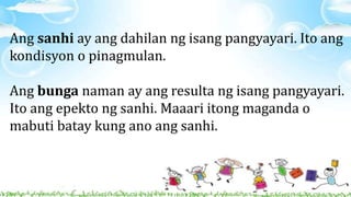 Ang sanhi ay ang dahilan ng isang pangyayari. Ito ang
kondisyon o pinagmulan.
Ang bunga naman ay ang resulta ng isang pangyayari.
Ito ang epekto ng sanhi. Maaari itong maganda o
mabuti batay kung ano ang sanhi.
 