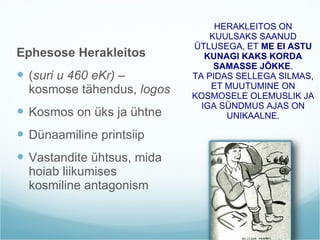 Ephesose Herakleitos  ( suri u 460 eKr)  – kosmose tähendus,  logos Kosmos on üks ja ühtne Dünaamiline printsiip Vastandite ühtsus, mida hoiab liikumises kosmiline antagonism HERAKLEITOS ON KUULSAKS SAANUD ÜTLUSEGA, ET  ME EI ASTU KUNAGI KAKS KORDA SAMASSE JÕKKE . TA PIDAS SELLEGA SILMAS, ET MUUTUMINE ON KOSMOSELE OLEMUSLIK JA IGA SÜNDMUS AJAS ON UNIKAALNE. 