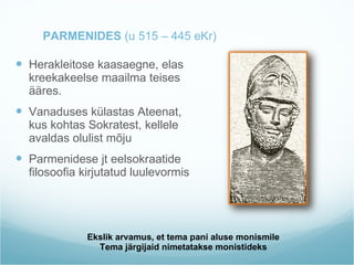 Ekslik arvamus, et tema pani aluse monismile Tema järgijaid nimetatakse monistideks PARMENIDES  (u 515 – 445 eKr)  Herakleitose kaasaegne, elas kreekakeelse maailma teises ääres. Vanaduses külastas Ateenat, kus kohtas Sokratest, kellele avaldas olulist mõju Parmenidese jt eelsokraatide filosoofia kirjutatud luulevormis 