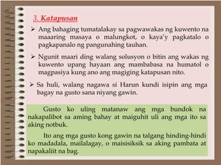 3. Katapusan
 Ang bahaging tumatalakay sa pagwawakas ng kuwento na
maaaring masaya o malungkot, o kaya’y pagkatalo o
pagkapanalo ng pangunahing tauhan.
 Ngunit maari ding walang solusyon o bitin ang wakas ng
kuwento upang hayaan ang mambabasa na humatol o
magpasiya kung ano ang magiging katapusan nito.
Gusto ko uling matanaw ang mga bundok na
nakapalibot sa aming bahay at maiguhit uli ang mga ito sa
aking notbuk.
Ito ang mga gusto kong gawin na talgang hinding-hindi
ko madadala, mailalagay, o maisisiksik sa aking pambata at
napakaliit na bag.
 Sa huli, walang nagawa si Harun kundi isipin ang mga
bagay na gusto sana niyang gawin.
 