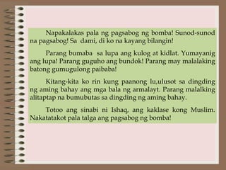 Napakalakas pala ng pagsabog ng bomba! Sunod-sunod
na pagsabog! Sa dami, di ko na kayang bilangin!
Parang bumaba sa lupa ang kulog at kidlat. Yumayanig
ang lupa! Parang guguho ang bundok! Parang may malalaking
batong gumugulong paibaba!
Kitang-kita ko rin kung paanong lu,ulusot sa dingding
ng aming bahay ang mga bala ng armalayt. Parang malalking
alitaptap na bumubutas sa dingding ng aming bahay.
Totoo ang sinabi ni Ishaq, ang kaklase kong Muslim.
Nakatatakot pala talga ang pagsabog ng bomba!
 