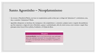 Santo Agostinho – Neoplatonismo
◦ Ao retomar a Filosofia de Platão, com base no neoplatonismo, pode-se dizer que o teólogo não “platonizou” o cristianismo, mas,
sim, o contrário: “cristianizou” Platão.
◦ Agostinho ultrapassou as doutrinas dos maniqueus e dos neoplatônicos e construiu a própria teoria a respeito dos problemas
que lhe ocupavam: a origem do mal, a liberdade, a graça e a predestinação, além de outros temas, como veremos a seguir. Suas
principais obras foram O livre-arbítrio, Confissões e A Cidade de Deus.
 