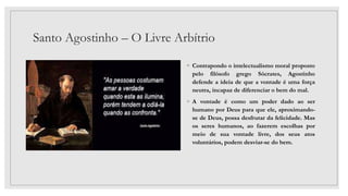 Santo Agostinho – O Livre Arbítrio
◦ Contrapondo o intelectualismo moral proposto
pelo filósofo grego Sócrates, Agostinho
defende a ideia de que a vontade é uma força
neutra, incapaz de diferenciar o bem do mal.
◦ A vontade é como um poder dado ao ser
humano por Deus para que ele, aproximando-
se de Deus, possa desfrutar da felicidade. Mas
os seres humanos, ao fazerem escolhas por
meio de sua vontade livre, dos seus atos
voluntários, podem desviar-se do bem.
 