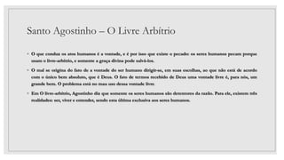 Santo Agostinho – O Livre Arbítrio
◦ O que conduz os atos humanos é a vontade, e é por isso que existe o pecado: os seres humanos pecam porque
usam o livre-arbítrio, e somente a graça divina pode salvá-los.
◦ O mal se origina do fato de a vontade do ser humano dirigir-se, em suas escolhas, ao que não está de acordo
com o único bem absoluto, que é Deus. O fato de termos recebido de Deus uma vontade livre é, para nós, um
grande bem. O problema está no mau uso dessa vontade livre.
◦ Em O livre-arbítrio, Agostinho diz que somente os seres humanos são detentores da razão. Para ele, existem três
realidades: ser, viver e entender, sendo esta última exclusiva aos seres humanos.
 
