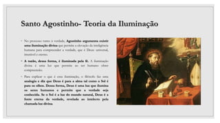 Santo Agostinho- Teoria da Iluminação
◦ No processo rumo à verdade, Agostinho argumenta existir
uma iluminação divina que permite a elevação da inteligência
humana para compreender a verdade, que é Deus: universal,
imutável e eterno.
◦ A razão, dessa forma, é iluminada pela fé. A iluminação
divina é uma luz que permite ao ser humano obter
compreensão.
◦ Para explicar o que é essa iluminação, o filósofo faz uma
analogia e diz que Deus é para a alma tal como o Sol é
para os olhos. Dessa forma, Deus é uma luz que ilumina
os seres humanos e permite que a verdade seja
conhecida. Se o Sol é a luz do mundo natural, Deus é a
fonte eterna da verdade, revelada ao intelecto pela
chamada luz divina.
 