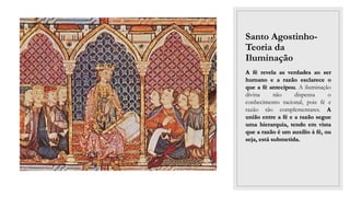 Santo Agostinho-
Teoria da
Iluminação
A fé revela as verdades ao ser
humano e a razão esclarece o
que a fé antecipou. A iluminação
divina não dispensa o
conhecimento racional, pois fé e
razão são complementares. A
união entre a fé e a razão segue
uma hierarquia, tendo em vista
que a razão é um auxílio à fé, ou
seja, está submetida.
 