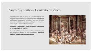 Santo Agostinho – Contexto histórico
◦ Agostinho viveu entre os séculos IV e V, época marcada por
profundas transformações no Ocidente europeu: a decadência
do Império Romano, que passava por uma crise de ordem
econômica, política e social; e a consolidação do cristianismo
como religião e unidade cultural na Europa.
◦ Imperador Constantino – Edito de Milão – Cristianismo
se torna a religião do império.
◦ A atuação pública dos bispos foi uma ferramenta fundamental
para a expansão da Igreja na região mediterrânea, sobretudo
na África romanizada, terra de Agostinho.
 