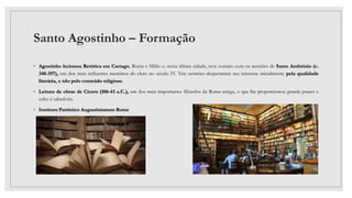 Santo Agostinho – Formação
◦ Agostinho lecionou Retórica em Cartago, Roma e Milão e, nesta última cidade, teve contato com os sermões de Santo Ambrósio (c.
340-397), um dos mais influentes membros do clero no século IV. Tais sermões despertaram seu interesse inicialmente pela qualidade
literária, e não pelo conteúdo religioso.
◦ Leitura de obras de Cícero (106-43 a.C.), um dos mais importantes filósofos da Roma antiga, o que lhe proporcionou grande prazer e
culto à sabedoria.
◦ Instituto Patrístico Augustinianum Rome
 