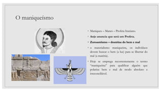 O maniqueísmo
◦ Maniqueu – Manes – Profeta Iraniano.
◦ Anjo anuncia que será um Profeta.
◦ Zoroastrismo – doutrina do bem e mal
◦ o materialismo maniqueísta, os indivíduos
devem buscar o bem (a luz) para se libertar do
mal (a matéria).
◦ Hoje se emprega recorrentemente o termo
“maniqueísta” para qualificar alguém que
polariza bem e mal de modo absoluto e
irreconciliável.
 