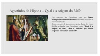 Agostinho de Hipona – Qual é a origem do Mal?
Um encontro de Agostinho com um bispo
maniqueísta chamado Fausto convenceu-lhe sobre a
insustentabilidade
dessa corrente de pensamento, pois, diante de várias
dúvidas colocadas por Agostinho, como “Qual é a
origem do mal? Deus é limitado por forma
corpórea, tem cabelo e unhas?”,
 