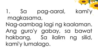 1. Sa pag-aaral, kami'y
magkasama,
Nag-aambag lagi ng kaalaman.
Ang guro'y gabay, sa bawat
hakbang, Sa ilalim ng silid,
kami'y lumalago.
 