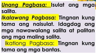 Unang Pagbasa: Isulat ang mga
salita.
Ikalawang Pagbasa: Tingnan kung
tama ang naisulat. Idagdag ang
mga nawawalang salita at palitan
ang mga maling salita.
Ikatlong Pagbasa: Tingnan kung
tama ang mga bantas.
 