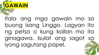 GAWAIN
Itala ang mga gawain mo sa
buong isang Linggo. Lagyan ito
ng petsa o kung kailan mo ito
ginagawa. Isulat ang sagot sa
iyong sagutang papel.
 