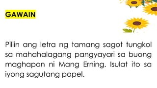 GAWAIN
Piliin ang letra ng tamang sagot tungkol
sa mahahalagang pangyayari sa buong
maghapon ni Mang Erning. Isulat ito sa
iyong sagutang papel.
 