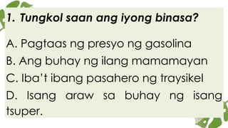 1. Tungkol saan ang iyong binasa?
A. Pagtaas ng presyo ng gasolina
B. Ang buhay ng ilang mamamayan
C. Iba’t ibang pasahero ng traysikel
D. Isang araw sa buhay ng isang
tsuper.
 