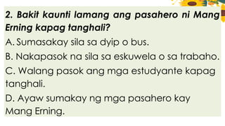 2. Bakit kaunti lamang ang pasahero ni Mang
Erning kapag tanghali?
A. Sumasakay sila sa dyip o bus.
B. Nakapasok na sila sa eskuwela o sa trabaho.
C. Walang pasok ang mga estudyante kapag
tanghali.
D. Ayaw sumakay ng mga pasahero kay
Mang Erning.
 
