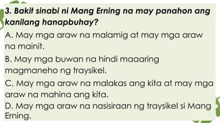 3. Bakit sinabi ni Mang Erning na may panahon ang
kanilang hanapbuhay?
A. May mga araw na malamig at may mga araw
na mainit.
B. May mga buwan na hindi maaaring
magmaneho ng traysikel.
C. May mga araw na malakas ang kita at may mga
araw na mahina ang kita.
D. May mga araw na nasisiraan ng traysikel si Mang
Erning.
 