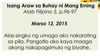 Isang Araw sa Buhay ni Mang Erning
Alab Filipino 5, p.96-97
Marso 12, 2015
Alas-singko ng umaga ako nakarating
sa pila. Pangatlo ako kaya maaga
akong nakapagsimula ng biyahe.
 