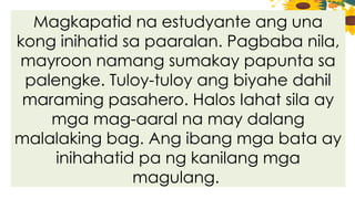 Magkapatid na estudyante ang una
kong inihatid sa paaralan. Pagbaba nila,
mayroon namang sumakay papunta sa
palengke. Tuloy-tuloy ang biyahe dahil
maraming pasahero. Halos Iahat sila ay
mga mag-aaral na may dalang
malalaking bag. Ang ibang mga bata ay
inihahatid pa ng kanilang mga
magulang.
 