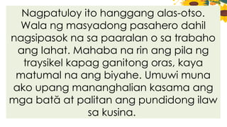 Nagpatuloy ito hanggang alas-otso.
Wala ng masyadong pasahero dahil
nagsipasok na sa paaralan o sa trabaho
ang Iahat. Mahaba na rin ang pila ng
traysikel kapag ganitong oras, kaya
matumal na ang biyahe. Umuwi muna
ako upang mananghalian kasama ang
mga bată at palitan ang pundidong ilaw
sa kusina.
 