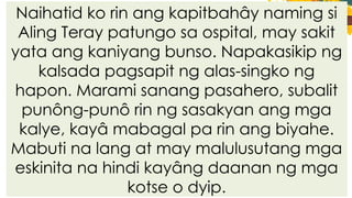 Naihatid ko rin ang kapitbahây naming si
Aling Teray patungo sa ospital, may sakit
yata ang kaniyang bunso. Napakasikip ng
kalsada pagsapit ng alas-singko ng
hapon. Marami sanang pasahero, subalit
punông-punô rin ng sasakyan ang mga
kalye, kayâ mabagal pa rin ang biyahe.
Mabuti na lang at may malulusutang mga
eskinita na hindi kayâng daanan ng mga
kotse o dyip.
 