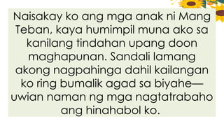 Naisakay ko ang mga anak ni Mang
Teban, kaya humimpil muna ako sa
kanilang tindahan upang doon
maghapunan. Sandali lamang
akong nagpahinga dahil kailangan
ko ring bumalik agad sa biyahe—
uwian naman ng mga nagtatrabaho
ang hinahabol ko.
 