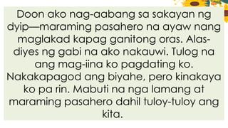 Doon ako nag-aabang sa sakayan ng
dyip—maraming pasahero na ayaw nang
maglakad kapag ganitong oras. Alas-
diyes ng gabi na ako nakauwi. Tulog na
ang mag-iina ko pagdating ko.
Nakakapagod ang biyahe, pero kinakaya
ko pa rin. Mabuti na nga lamang at
maraming pasahero dahil tuloy-tuloy ang
kita.
 