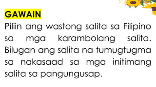 GAWAIN
Piliin ang wastong salita sa Filipino
sa mga karambolang salita.
Bilugan ang salita na tumugtugma
sa nakasaad sa mga initimang
salita sa pangungusap.
 
