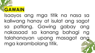 GAWAIN
Isaayos ang mga titik na nasa sa
kaliwang hanay at isulat ang sagot
sa patlang. Gawing gabay ang
nakasaad sa kanang bahagi ng
talahanayan upang masagot ang
mga karambolang titik.
 