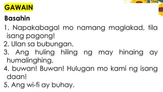 GAWAIN
Basahin
1. Napakabagal mo namang maglakad, tila
isang pagong!
2. Ulan sa bubungan.
3. Ang huling hiling ng may hinaing ay
humalinghing.
4. buwan! Buwan! Hulugan mo kami ng isang
daan!
5. Ang wi-fi ay buhay.
 