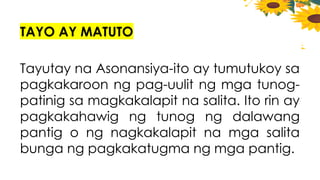 TAYO AY MATUTO
Tayutay na Asonansiya-ito ay tumutukoy sa
pagkakaroon ng pag-uulit ng mga tunog-
patinig sa magkakalapit na salita. Ito rin ay
pagkakahawig ng tunog ng dalawang
pantig o ng nagkakalapit na mga salita
bunga ng pagkakatugma ng mga pantig.
 