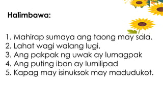 Halimbawa:
1. Mahirap sumaya ang taong may sala.
2. Lahat wagi walang lugi.
3. Ang pakpak ng uwak ay lumagpak
4. Ang puting ibon ay lumilipad
5. Kapag may isinuksok may madudukot.
 