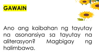 GAWAIN
Ano ang kaibahan ng tayutay
na asonansiya sa tayutay na
aliterasyon? Magbigay ng
halimbawa.
 
