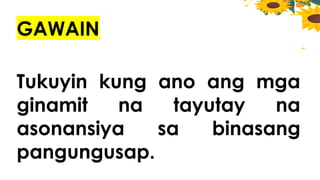 GAWAIN
Tukuyin kung ano ang mga
ginamit na tayutay na
asonansiya sa binasang
pangungusap.
 