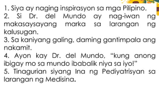 1. Siya ay naging inspirasyon sa mga Pilipino.
2. Si Dr. del Mundo ay nag-iwan ng
makasaysayang marka sa larangan ng
kalusugan.
3. Sa kaniyang galing, daming gantimpala ang
nakamit.
4. Ayon kay Dr. del Mundo, “kung anong
ibigay mo sa mundo ibabalik niya sa iyo!”
5. Tinagurian siyang Ina ng Pediyatrisyan sa
larangan ng Medisina.
 