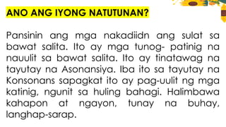 ANO ANG IYONG NATUTUNAN?
Pansinin ang mga nakadiidn ang sulat sa
bawat salita. Ito ay mga tunog- patinig na
nauulit sa bawat salita. Ito ay tinatawag na
tayutay na Asonansiya. Iba ito sa tayutay na
Konsonans sapagkat ito ay pag-uulit ng mga
katinig, ngunit sa huling bahagi. Halimbawa
kahapon at ngayon, tunay na buhay,
langhap-sarap.
 