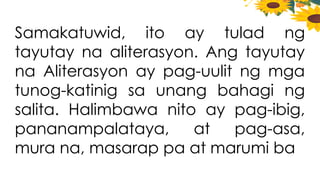 Samakatuwid, ito ay tulad ng
tayutay na aliterasyon. Ang tayutay
na Aliterasyon ay pag-uulit ng mga
tunog-katinig sa unang bahagi ng
salita. Halimbawa nito ay pag-ibig,
pananampalataya, at pag-asa,
mura na, masarap pa at marumi ba
 