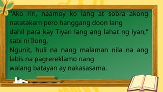 “Ako rin, naamoy ko lang at sobra akong
natatakam pero hanggang doon lang
dahil para kay Tiyan lang ang lahat ng iyan,”
sabi ni Ilong.
Ngunit, huli na nang malaman nila na ang
labis na pagrereklamo nang
walang batayan ay nakasasama.
 