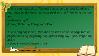 6. Sino ang nagsabing, “Ako nga’y wala nang ginawa kundi ang
ngumuya at dumurog sa mga pagkaing si Tiyan lang naman
ang
nakikinabang.”?
A. Ilong B. Kamay C. Ngipin D. Paa
7. Sino ang nagsabing, “Ako man ay sawa na rin sa pagluluto at
paghahanda ng pagkaing napupunta lang kay Tiyan. Pagod na
ako.”?
A. Ilong B. Kamay C. Ngipin D. Paa
 
