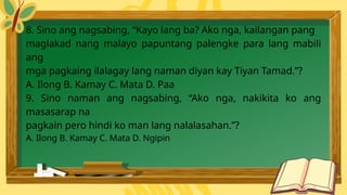 8. Sino ang nagsabing, “Kayo lang ba? Ako nga, kailangan pang
maglakad nang malayo papuntang palengke para lang mabili
ang
mga pagkaing ilalagay lang naman diyan kay Tiyan Tamad.”?
A. Ilong B. Kamay C. Mata D. Paa
9. Sino naman ang nagsabing, “Ako nga, nakikita ko ang
masasarap na
pagkain pero hindi ko man lang nalalasahan.”?
A. Ilong B. Kamay C. Mata D. Ngipin
 