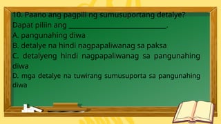 10. Paano ang pagpili ng sumusuportang detalye?
Dapat piliin ang ______________________________.
A. pangunahing diwa
B. detalye na hindi nagpapaliwanag sa paksa
C. detalyeng hindi nagpapaliwanag sa pangunahing
diwa
D. mga detalye na tuwirang sumusuporta sa pangunahing
diwa
 
