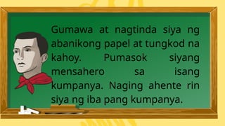 Gumawa at nagtinda siya ng
abanikong papel at tungkod na
kahoy. Pumasok siyang
mensahero sa isang
kumpanya. Naging ahente rin
siya ng iba pang kumpanya.
 