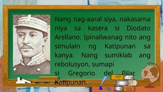 Nang nag-aaral siya, nakasama
niya sa kasera si Diodato
Arellano. Ipinaliwanag nito ang
simulain ng Katipunan sa
kanya. Nang sumiklab ang
rebolusyon, sumapi
si Gregorio del Pilar sa
Katipunan.
 