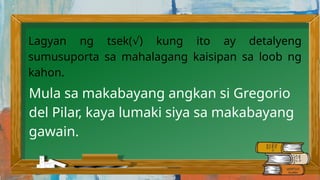 Lagyan ng tsek( ) kung ito ay detalyeng
√
sumusuporta sa mahalagang kaisipan sa loob ng
kahon.
Mula sa makabayang angkan si Gregorio
del Pilar, kaya lumaki siya sa makabayang
gawain.
 
