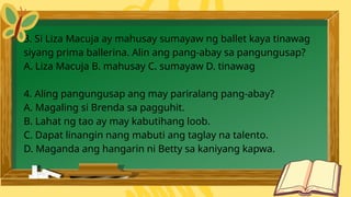 3. Si Liza Macuja ay mahusay sumayaw ng ballet kaya tinawag
siyang prima ballerina. Alin ang pang-abay sa pangungusap?
A. Liza Macuja B. mahusay C. sumayaw D. tinawag
4. Aling pangungusap ang may pariralang pang-abay?
A. Magaling si Brenda sa pagguhit.
B. Lahat ng tao ay may kabutihang loob.
C. Dapat linangin nang mabuti ang taglay na talento.
D. Maganda ang hangarin ni Betty sa kaniyang kapwa.
 