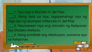 ____1. Tiyo niya si Marcelo H. del Pilar.
____2. Nang bata pa siya, tagapamahagi siya ng
mga sipi ng talumpati niMarcelo H. del Pilar.
____3. Naunawaan niya ang simulain ng Katipunan
kay Diodato Arellano.
____4. Nang sumiklab ang rebolusyon, sumama siya
sa Katipunan.
 