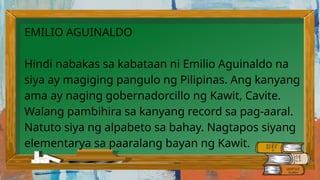 EMILIO AGUINALDO
Hindi nabakas sa kabataan ni Emilio Aguinaldo na
siya ay magiging pangulo ng Pilipinas. Ang kanyang
ama ay naging gobernadorcillo ng Kawit, Cavite.
Walang pambihira sa kanyang record sa pag-aaral.
Natuto siya ng alpabeto sa bahay. Nagtapos siyang
elementarya sa paaralang bayan ng Kawit.
 