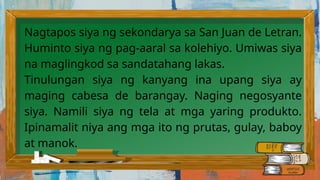 Nagtapos siya ng sekondarya sa San Juan de Letran.
Huminto siya ng pag-aaral sa kolehiyo. Umiwas siya
na maglingkod sa sandatahang lakas.
Tinulungan siya ng kanyang ina upang siya ay
maging cabesa de barangay. Naging negosyante
siya. Namili siya ng tela at mga yaring produkto.
Ipinamalit niya ang mga ito ng prutas, gulay, baboy
at manok.
 