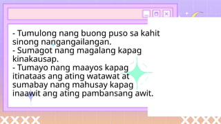 - Tumulong nang buong puso sa kahit
sinong nangangailangan.
- Sumagot nang magalang kapag
kinakausap.
- Tumayo nang maayos kapag
itinataas ang ating watawat at
sumabay nang mahusay kapag
inaawit ang ating pambansang awit.
 
